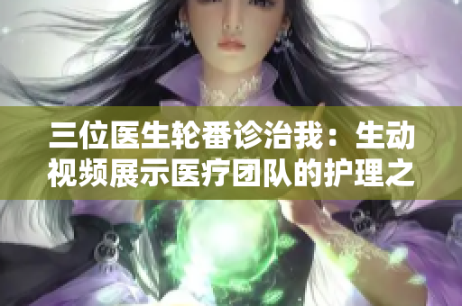 三位醫(yī)生輪番診治我:生動視頻展示醫(yī)療團隊的護理之旅 三位醫(yī)生輪番診治我:生動視頻展示醫(yī)療團隊的護理之旅