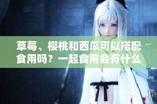 草莓、櫻桃和西瓜可以搭配食用嗎？一起食用會有什么效果？