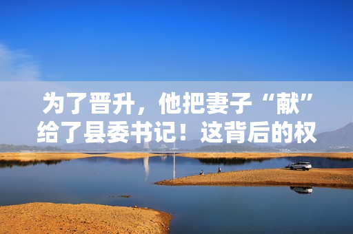 為了晉升，他把妻子“獻(xiàn)”給了縣委書記！這背后的權(quán)力交易引發(fā)了熱議