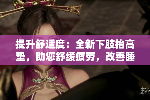 提升舒適度：全新下肢抬高墊，助您舒緩疲勞，改善睡眠質(zhì)量