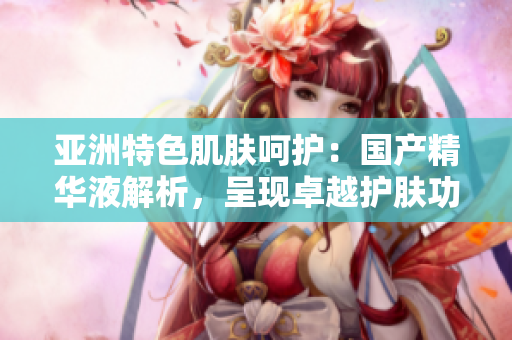 亞洲特色肌膚呵護(hù)：國(guó)產(chǎn)精華液解析，呈現(xiàn)卓越護(hù)膚功效