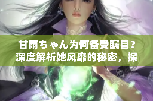 甘雨ちゃん為何備受矚目？深度解析她風(fēng)靡的秘密，探尋人氣背后的原因