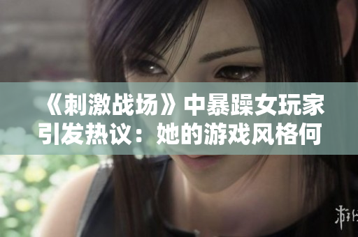 《刺激戰(zhàn)場》中暴躁女玩家引發(fā)熱議：她的游戲風(fēng)格何以成為焦點？