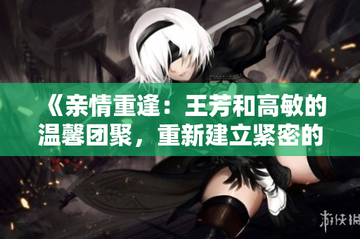 《親情重逢：王芳和高敏的溫馨團(tuán)聚，重新建立緊密的家庭紐帶》