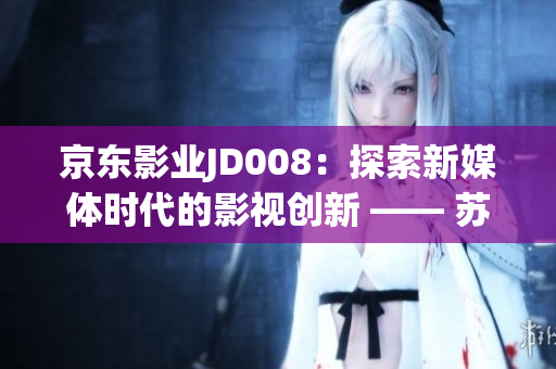 京東影業(yè)JD008：探索新媒體時(shí)代的影視創(chuàng)新 —— 蘇小小的故事