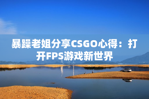 暴躁老姐分享CSGO心得：打開(kāi)FPS游戲新世界