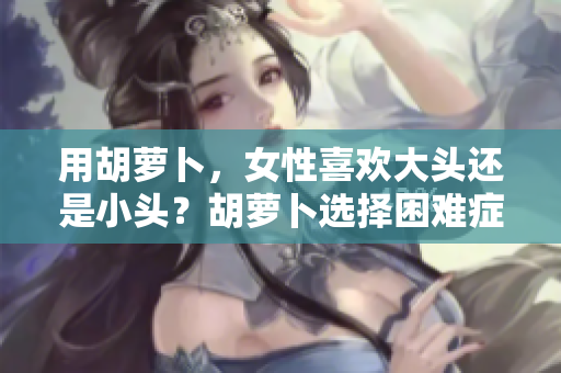 用胡蘿卜，女性喜歡大頭還是小頭？胡蘿卜選擇困難癥，探索女性的偏好。