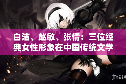 白潔、趙敏、張倩：三位經(jīng)典女性形象在中國傳統(tǒng)文學(xué)中的探索與表達