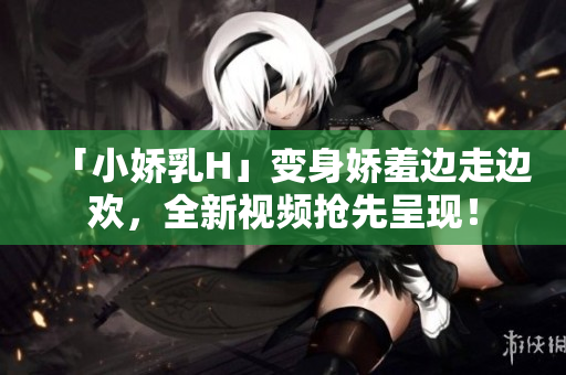 「小嬌乳H」變身嬌羞邊走邊歡，全新視頻搶先呈現(xiàn)！