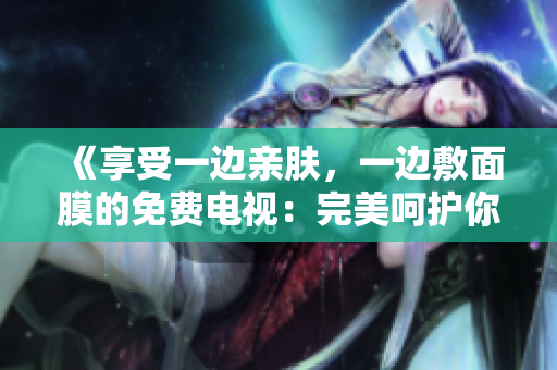 《享受一邊親膚，一邊敷面膜的免費(fèi)電視：完美呵護(hù)你的肌膚！》