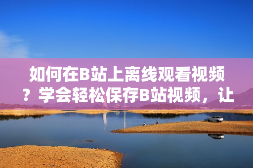 如何在B站上離線觀看視頻？學會輕松保存B站視頻，讓你隨時暢享精彩內容