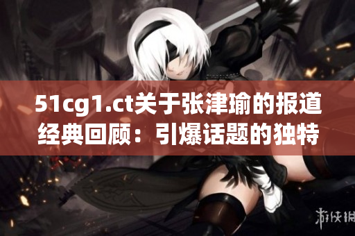 51cg1.ct關于張津瑜的報道經典回顧：引爆話題的獨特魅力