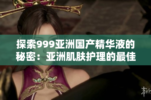 探索999亞洲國(guó)產(chǎn)精華液的秘密：亞洲肌膚護(hù)理的最佳選擇
