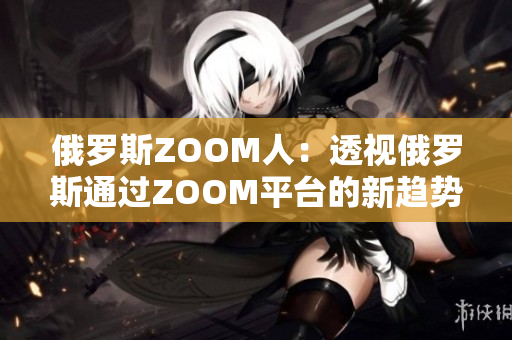 俄羅斯ZOOM人：透視俄羅斯通過ZOOM平臺的新趨勢