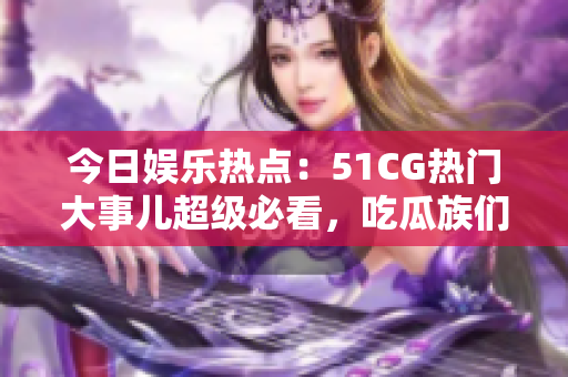 今日娛樂熱點：51CG熱門大事兒超級必看，吃瓜族們不容錯過