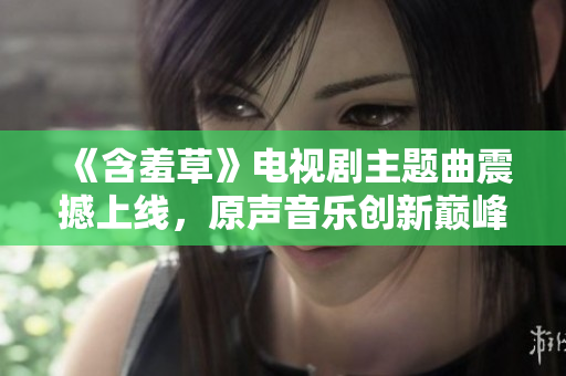 《含羞草》電視劇主題曲震撼上線，原聲音樂創(chuàng)新巔峰