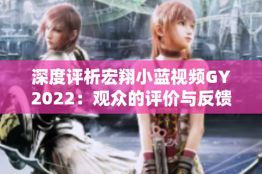 深度評(píng)析宏翔小藍(lán)視頻GY2022：觀眾的評(píng)價(jià)與反饋全揭秘！