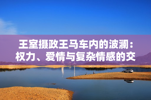 王室攝政王馬車內(nèi)的波瀾：權(quán)力、愛情與復(fù)雜情感的交織