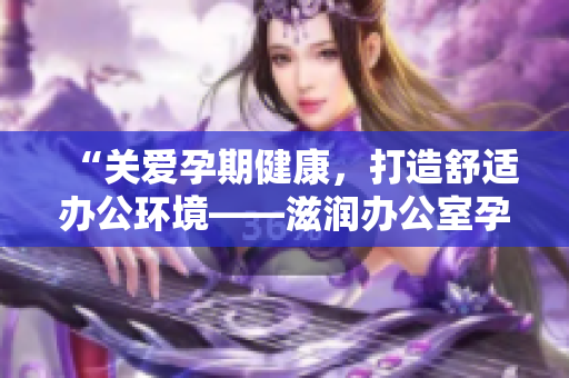 “關(guān)愛孕期健康，打造舒適辦公環(huán)境——滋潤(rùn)辦公室孕婦萍的功效全解析！”