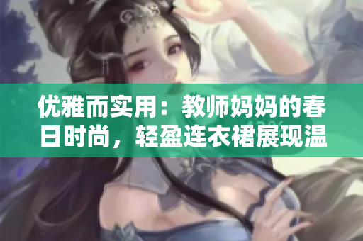 優(yōu)雅而實(shí)用：教師媽媽的春日時(shí)尚，輕盈連衣裙展現(xiàn)溫柔魅力