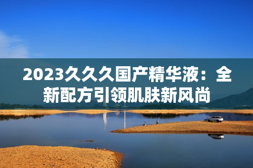 2023久久久國產(chǎn)精華液：全新配方引領肌膚新風尚