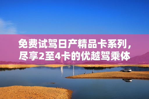 免費(fèi)試駕日產(chǎn)精品卡系列，盡享2至4卡的優(yōu)越駕乘體驗(yàn)