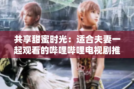 共享甜蜜時光：適合夫妻一起觀看的嗶哩嗶哩電視劇推薦