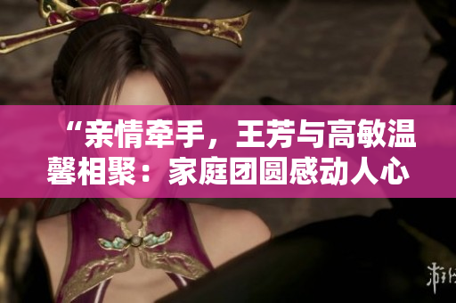 “親情牽手，王芳與高敏溫馨相聚：家庭團圓感動人心”
