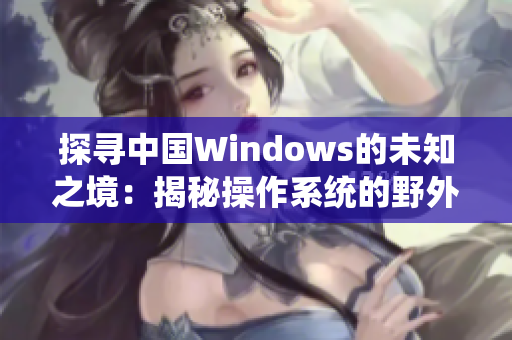 探尋中國Windows的未知之境：揭秘操作系統(tǒng)的野外奇遇