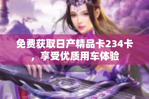 免費獲取日產(chǎn)精品卡234卡，享受優(yōu)質(zhì)用車體驗