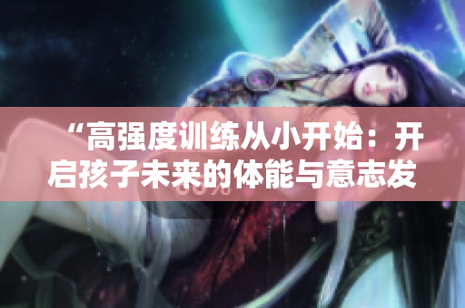“高強(qiáng)度訓(xùn)練從小開(kāi)始：開(kāi)啟孩子未來(lái)的體能與意志發(fā)展之旅”