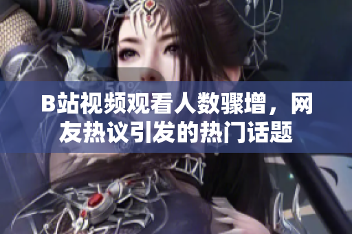 B站視頻觀看人數(shù)驟增，網(wǎng)友熱議引發(fā)的熱門話題