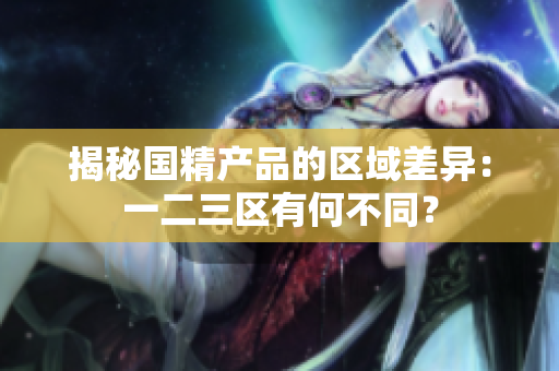 揭秘國(guó)精產(chǎn)品的區(qū)域差異：一二三區(qū)有何不同？