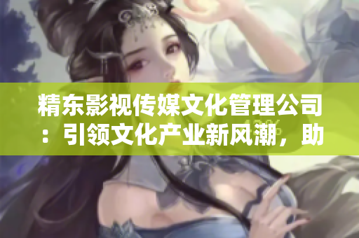 精東影視傳媒文化管理公司：引領(lǐng)文化產(chǎn)業(yè)新風(fēng)潮，助力影視創(chuàng)作與推廣