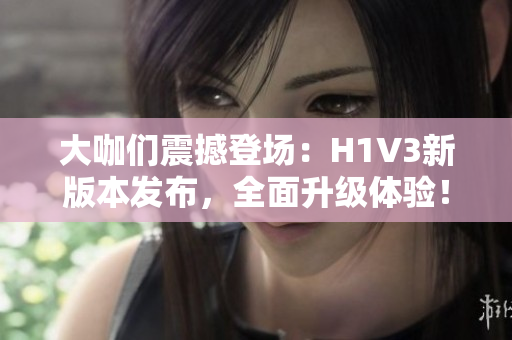 大咖們震撼登場：H1V3新版本發(fā)布，全面升級體驗！