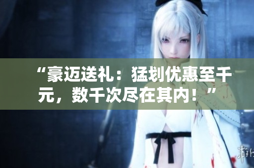 “豪邁送禮：猛劃優(yōu)惠至千元，數(shù)千次盡在其內(nèi)！”