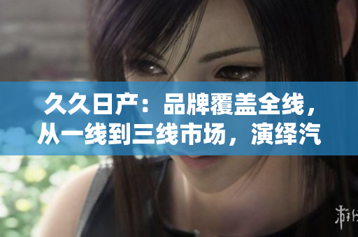 久久日產(chǎn)：品牌覆蓋全線，從一線到三線市場(chǎng)，演繹汽車多樣魅力
