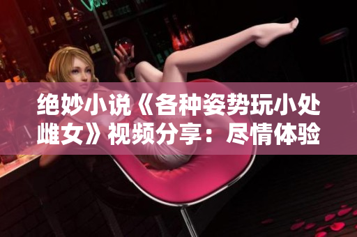 絕妙小說《各種姿勢玩小處雌女》視頻分享：盡情體驗新奇姿勢！