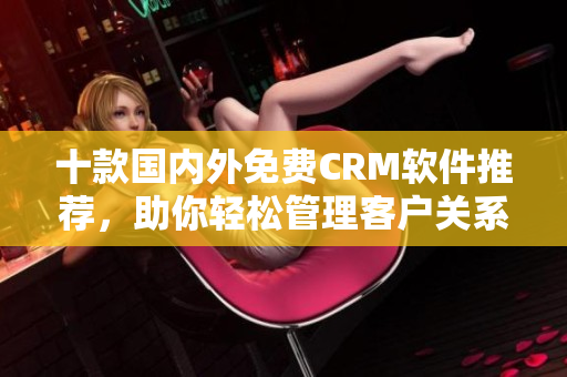十款國內(nèi)外免費CRM軟件推薦，助你輕松管理客戶關(guān)系