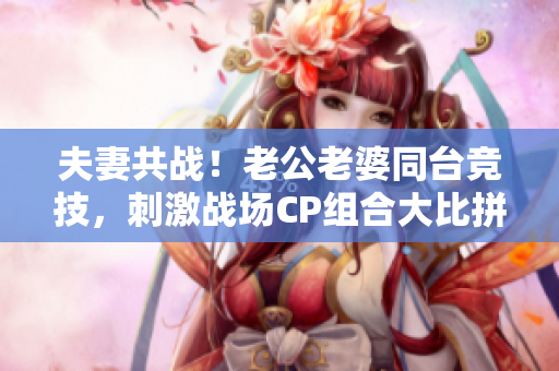 夫妻共戰(zhàn)！老公老婆同臺競技，刺激戰(zhàn)場CP組合大比拼！