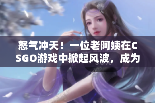 怒氣沖天！一位老阿姨在CSGO游戲中掀起風(fēng)波，成為焦點(diǎn)話題