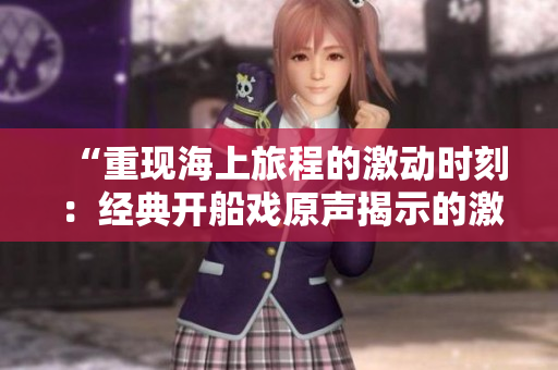 “重現(xiàn)海上旅程的激動(dòng)時(shí)刻：經(jīng)典開船戲原聲揭示的激情與冒險(xiǎn)”