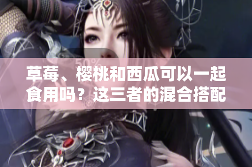 草莓、櫻桃和西瓜可以一起食用嗎？這三者的混合搭配是否安全？