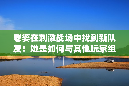 老婆在刺激戰(zhàn)場中找到新隊友！她是如何與其他玩家組成默契CP的？