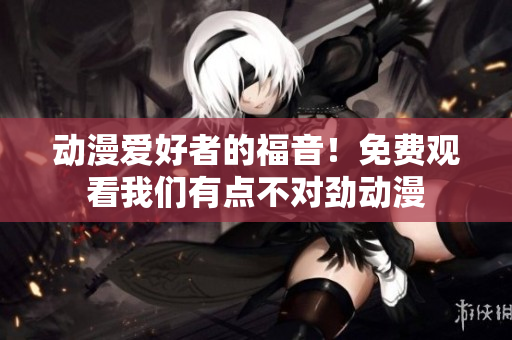 動漫愛好者的福音！免費(fèi)觀看我們有點(diǎn)不對勁動漫