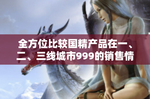 全方位比較國精產(chǎn)品在一、二、三線城市999的銷售情況