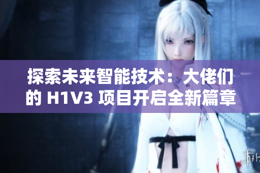 探索未來智能技術(shù)：大佬們的 H1V3 項(xiàng)目開啟全新篇章，助力推動(dòng)科技創(chuàng)新