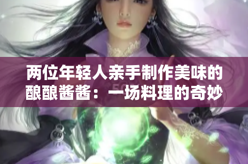 兩位年輕人親手制作美味的釀釀醬醬：一場料理的奇妙冒險