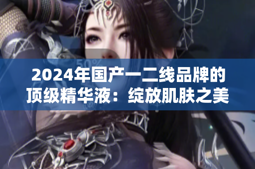 2024年國產(chǎn)一二線品牌的頂級(jí)精華液：綻放肌膚之美
