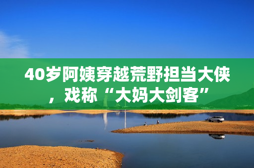 40歲阿姨穿越荒野擔(dān)當(dāng)大俠，戲稱“大媽大劍客”